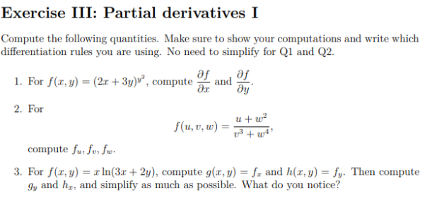 Exercise III: Partial derivatives I
Compute the following quantities. Make sure to show your computations and write which
differentiation rules you are using. No need to simplify for Q1 and Q2.
1. For f(x, y) = (2r + 3y)³*, compute
se
se
and
dy
2. For
u + w²
f(u, v, w)
compute fu, fu, fw-
3. For f(x, y) =r In(3.r + 2y), compute g(x, y) = fz and h(r, y) = fy. Then compute
and hz, and simplify as much as possible. What do you notice?
%3D
Iy
