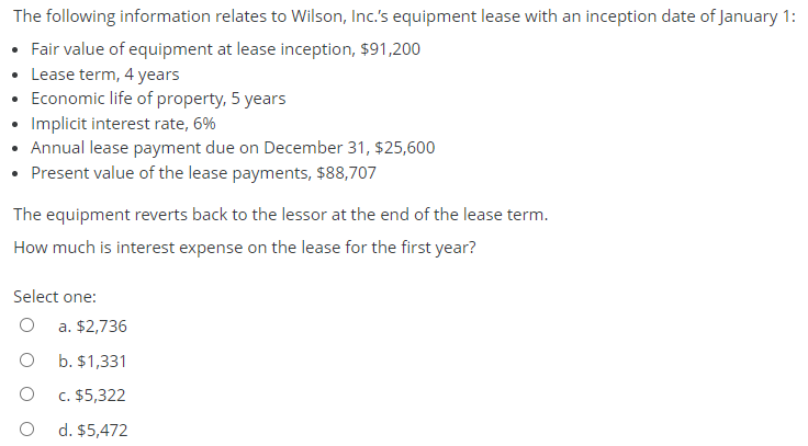 The following information relates to Wilson, Inc.'s equipment lease with an inception date of January 1:
• Fair value of equipment at lease inception, $91,200
• Lease term, 4 years
• Economic life of property, 5 years
• Implicit interest rate, 6%
• Annual lease payment due on December 31, $25,600
• Present value of the lease payments, $88,707
The equipment reverts back to the lessor at the end of the lease term.
How much is interest expense on the lease for the first year?
Select one:
a. $2,736
b. $1,331
c. $5,322
d. $5,472
