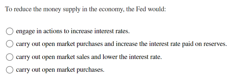To reduce the money supply in the economy, the Fed would:
engage in actions to increase interest rates.
carry out open market purchases and increase the interest rate paid on reserves.
carry out open market sales and lower the interest rate.
carry out open market purchases.
