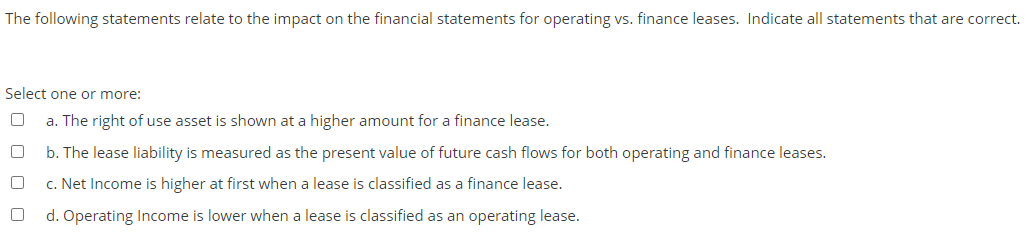 The following statements relate to the impact on the financial statements for operating vs. finance leases. Indicate all statements that are correct.
Select one or more:
a. The right of use asset is shown at a higher amount for a finance lease.
b. The lease liability is measured as the present value of future cash flows for both operating and finance leases.
c. Net Income is higher at first when a lease is classified as a finance lease.
d. Operating Income is lower when a lease is classified as an operating lease.
