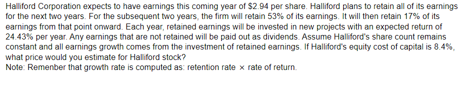 Halliford Corporation expects to have earnings this coming year of $2.94 per share. Halliford plans to retain all of its earnings
for the next two years. For the subsequent two years, the firm will retain 53% of its earnings. It will then retain 17% of its
earnings from that point onward. Each year, retained earnings will be invested in new projects with an expected return of
24.43% per year. Any earnings that are not retained will be paid out as dividends. Assume Halliford's share count remains
constant and all earnings growth comes from the investment of retained earnings. If Halliford's equity cost of capital is 8.4%,
what price would you estimate for Halliford stock?
Note: Remenber that growth rate is computed as: retention rate x rate of return.