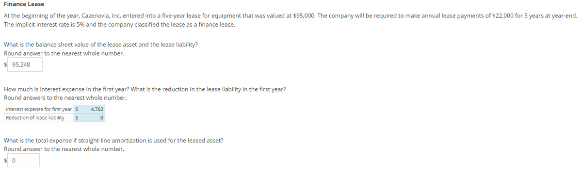 Finance Lease
At the beginning of the year, Cazenovia, Inc. entered into a five-year lease for equipment that was valued at $95,000. The company will be required to make annual lease payments of $22,000 for 5 years at year-end.
The implicit interest rate is 5% and the company classified the lease as a finance lease.
What is the balance sheet value of the lease asset and the lease liability?
Round answer to the nearest whole number.
$ 95,248
How much is interest expense in the first year? What is the reduction in the lease liability in the first year?
Round answers to the nearest whole number.
Interest expense for first year $
4,762
Reduction of lease liability
What is the total expense if straight-line amortization is used for the leased asset?
Round answer to the nearest whole number.
$ 0
