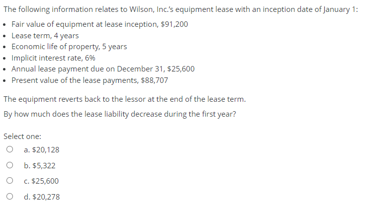The following information relates to Wilson, Inc.'s equipment lease with an inception date of January 1:
• Fair value of equipment at lease inception, $91,200
• Lease term, 4 years
• Economic life of property, 5 years
• Implicit interest rate, 6%
• Annual lease payment due on December 31, $25,600
• Present value of the lease payments, $88,707
The equipment reverts back to the lessor at the end of the lease term.
By how much does the lease liability decrease during the first year?
Select one:
a. $20,128
b. $5,322
c. $25,600
d. $20,278
