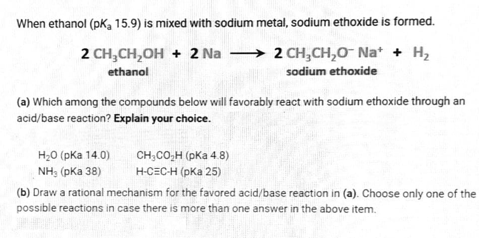 When ethanol (pKa 15.9) is mixed with sodium metal, sodium ethoxide is formed.
2 CH,CH,OH + 2 Na
> 2 CH,CH,0- Nat + H2
ethanol
sodium ethoxide
(a) Which among the compounds below will favorably react with sodium ethoxide through an
acid/base reaction? Explain your choice.
H20 (pKa 14.0)
CH;CO,H (pKa 4.8)
Н-СЕС-Н (рКа 25)
NH: (pKa 38)
(b) Draw a rational mechanism for the favored acid/base reaction in (a). Choose only one of the
possible reactions in case there is more than one answer in the above item.
