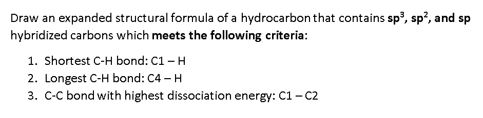 Draw an expanded structural formula of a hydrocarbon that contains sp, sp?, and sp
hybridized carbons which meets the following criteria:
1. Shortest C-H bond: C1 - H
2. Longest C-H bond: C4 –H
3. C-C bond with highest dissociation energy: C1 - C2
