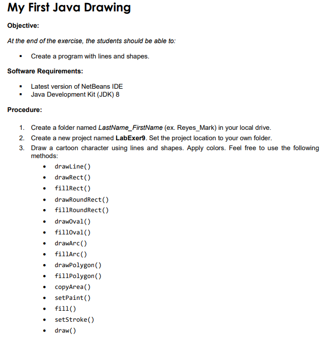 My First Java Drawing
Objective:
At the end of the exercise, the students should be able to:
Create a program with lines and shapes.
Software Requirements:
Latest version of NetBeans IDE
• Java Development Kit (JDK) 8
Procedure:
1. Create a folder named LastName_FirstName (ex. Reyes_Mark) in your local drive.
2. Create a new project named LabExer9. Set the project location to your own folder.
3. Draw a cartoon character using lines and shapes. Apply colors. Feel free to use the following
methods:
• drawline()
• drawRect ()
• fillRect()
drawRoundRect()
• fillRoundRect()
drawoval()
• fill0val()
• drawarc()
• fillArc()
• drawPolygon()
• fillPolygon()
copyArea()
setPaint()
fill()
setStroke()
draw()
