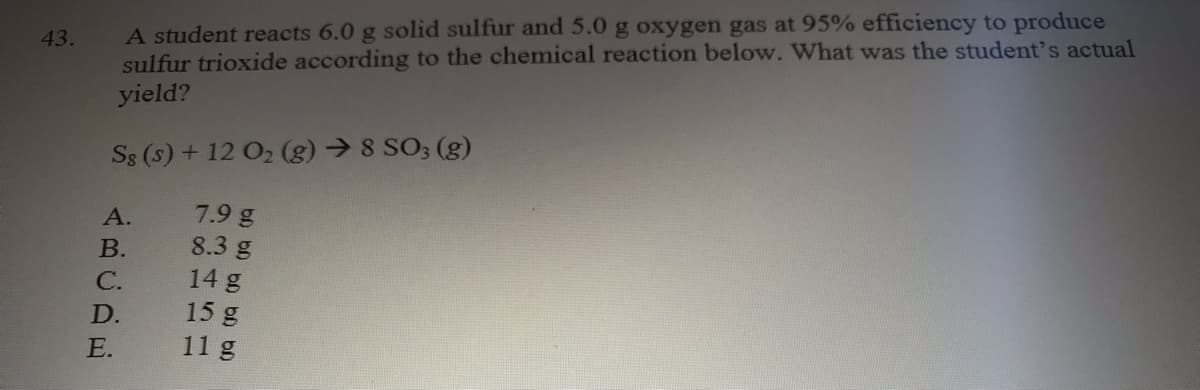 A student reacts 6.0 g solid sulfur and 5.0 g oxygen gas at 95% efficiency to produce
sulfur trioxide according to the chemical reaction below. What was the student's actual
yield?
43.
S8 (s) + 12 O2 (g) → 8 SO; (g)
7.9 g
8.3 g
14 g
А.
В.
C.
15 g
11 g
D.
E.
