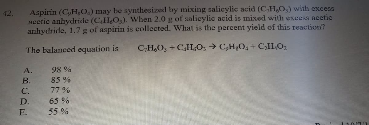 Aspirin (C,Hs04) may be synthesized by mixing salicylic acid (C,H,O;) with excess
acetic anhydride (C4H6O3). When 2.0 g of salicylic acid is mixed with excess acetic
anhydride, 1.7 g of aspirin is collected. What is the percent yield of this reaction?
42.
The balanced equation is
C;H,O3 + C,H,O3 → C,HgO4+ CH,O2
А.
98%
В.
85%
С.
77%
D.
65 %
Е.
55 %
110//1
