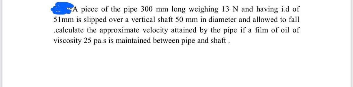 A piece of the pipe 300 mm long weighing 13 N and having i.d of
51 mm is slipped over a vertical shaft 50 mm in diameter and allowed to fall
.calculate the approximate velocity attained by the pipe if a film of oil of
viscosity 25 pa.s is maintained between pipe and shaft.

