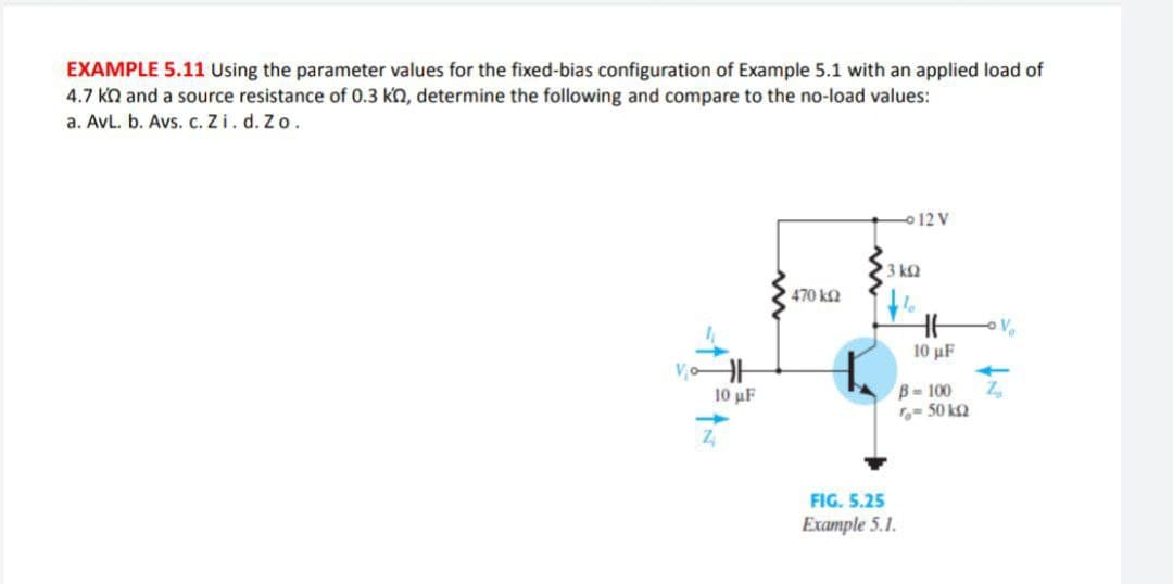 EXAMPLE 5.11 Using the parameter values for the fixed-bias configuration of Example 5.1 with an applied load of
4.7 kn and a source resistance of 0.3 kn, determine the following and compare to the no-load values:
a. AvL. b. Avs. c. Zi. d. Zo.
12 V
3 k2
470 k2
10 μF
B- 100
= 50 kQ
10 uF
FIG. 5.25
Example 5.1.

