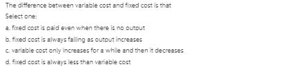 The difference between variable cost and fixed cost is that
Select one:
a. fixed cost is paid even when there is no outout
b. fixed cost is always falling as output increases
C. variable cost only increases for a while and then it decreases
d. fixed cost is always less than variable cost
