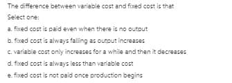 The difference between variable cost and fixed cost is that
Select one:
a. fixed cost is paid even when there is no outout
b. fixed cost is always falling as output increases
C. variable cost only increases for a while and then it decreases
d. fixed cost is always less than variable cost
e. fixed cost is not paid once production begins
