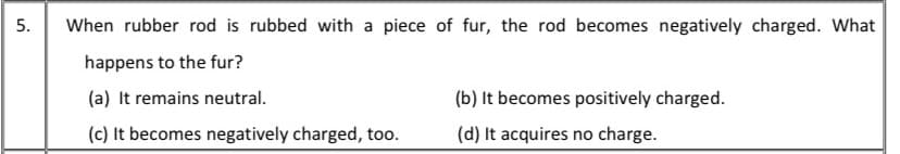 When rubber rod is rubbed with a piece of fur, the rod becomes negatively charged. What
happens to the fur?
(a) It remains neutral.
(b) It becomes positively charged.
(c) It becomes negatively charged, too.
(d) It acquires no charge.
5.
