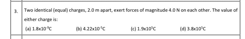 3. Two identical (equal) charges, 2.0 m apart, exert forces of magnitude 4.0 N on each other. The value of
either charge is:
(a) 1.8x10°C
(b) 4.22x10°C
(c) 1.9x10°C
(d) 3.8x10°C
