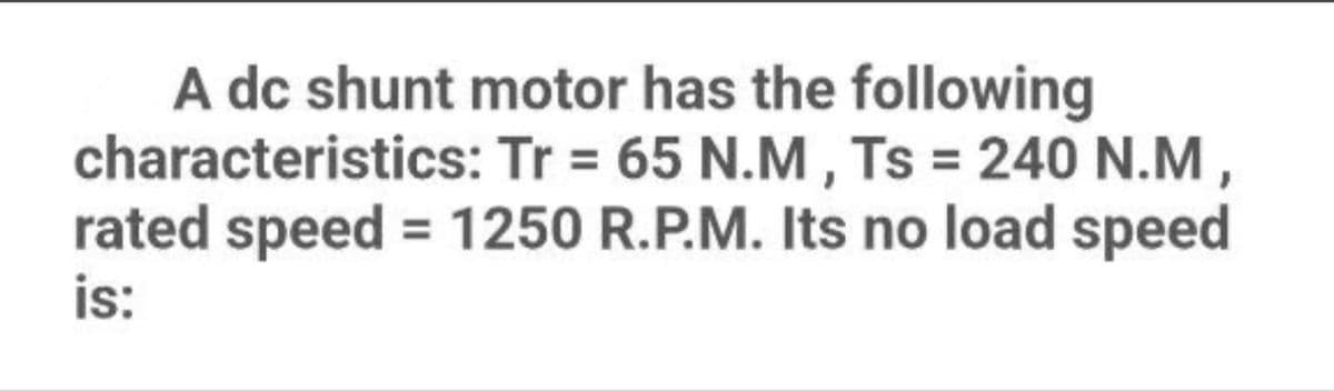A dc shunt motor has the following
characteristics: Tr= 65 N.M, Ts = 240 N.M,
rated speed = 1250 R.P.M. Its no load speed
is: