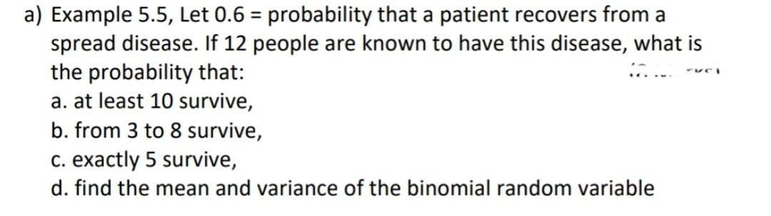 a) Example 5.5, Let 0.6 = probability that a patient recovers from a
spread disease. If 12 people are known to have this disease, what is
the probability that:
ruci
a. at least 10 survive,
b. from 3 to 8 survive,
c. exactly 5 survive,
d. find the mean and variance of the binomial random variable