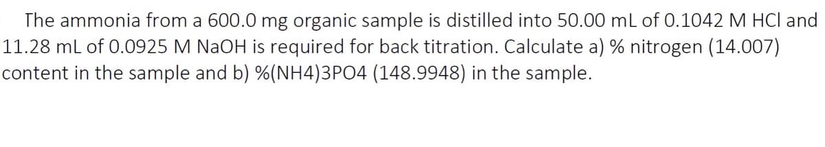 The ammonia from a 600.0 mg organic sample is distilled into 50.00 mL of 0.1042 M HCl and
11.28 ml of 0.0925 M NaOH is required for back titration. Calculate a) % nitrogen (14.007)
content in the sample and b) %(NH4)3PO4 (148.9948) in the sample.
