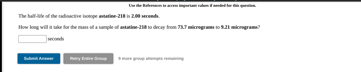 Use the References to access important values if needed for this question.
The half-life of the radioactive isotope astatine-218 is 2.00 seconds.
How long will it take for the mass of a sample of astatine-218 to decay from 73.7 micrograms to 9.21 micrograms?
seconds
Submit Answer
Retry Entire Group
9 more group attempts remaining
