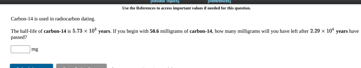 [Review Topics]
[References]
Use the References to access important values if needed for this question.
Carbon-14 is used in radiocarbon dating.
The half-life of carbon-14 is 5.73 × 10° years. If you begin with 50.6 milligrams of carbon-14, how many milligrams will you have left after 2.29 x 104 years have
passed?
mg
