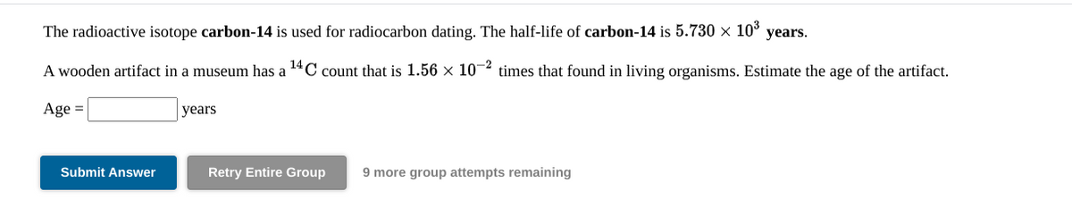 The radioactive isotope carbon-14 is used for radiocarbon dating. The half-life of carbon-14 is 5.730 × 103
years.
A wooden artifact in a museum has a 14C count that is 1.56 × 10-2 times that found in living organisms. Estimate the age of the artifact.
Age =
years
Submit Answer
Retry Entire Group
9 more group attempts remaining
