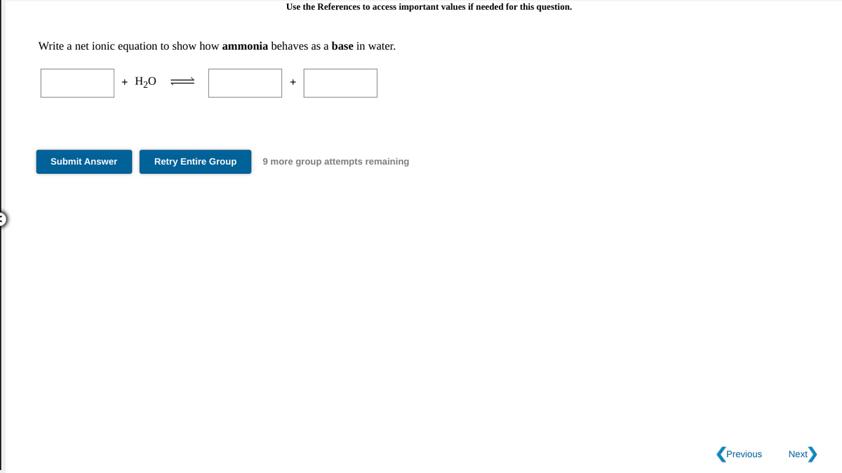 Use the References to access important values if needed for this question.
Write a net ionic equation to show how ammonia behaves as a base in water.
+ H20
Submit Answer
Retry Entire Group
9 more group attempts remaining
Previous
Next
