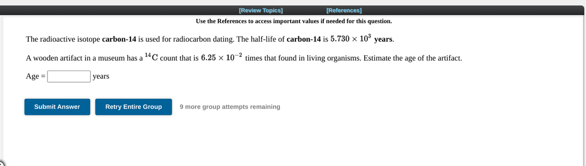 [Review Topics]
[References]
Use the References to access important values if needed for this question.
The radioactive isotope carbon-14 is used for radiocarbon dating. The half-life of carbon-14 is 5.730 x 10³ years.
A wooden artifact in a museum has a 14C count that is 6.25 x 10-2 times that found in living organisms. Estimate the age of the artifact.
Age =
years
Submit Answer
Retry Entire Group
9 more group attempts remaining
