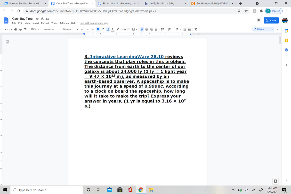 Resume Builder · Resume.io
E Can't Buy Time - Google Docs X
E Fitness Plan #1 (February. 21s X
b Vverify Email | bartleby
Get Homework Help With Ch X
+
docs.google.com/document/d/1pQhEBaWXYWxTk327EPalSjdDio91Zaf8RIghg92dlXw/edit?pli=1
Q
Paused
Can't Buy Time * 4 O
Share
File Edit View Insert Format Tools Add-ons Help
Last edit was seconds ago
в IUA
E 1E
100%
Normal text
Verdana
18
Editing
31
1
2
3
6
3. Interactive LearningWare 28.10 reviews
the concepts that play roles in this problem.
The distance from earth to the center of our
galaxy is about 24,000 ly (1 ly = 1 light year
= 9.47 × 1015 m), as measured by an
earth-based observer. A spaceship is to make
this journey at a speed of 0.9990c. According
to a clock on board the spaceship, how long
will it take to make the trip? Express your
answer in years. (1 yr is equal to 3.16 × 107
s.)
3.
>
9:24 AM
O Type here to search
5/7/2021
!!!
II
近
9
