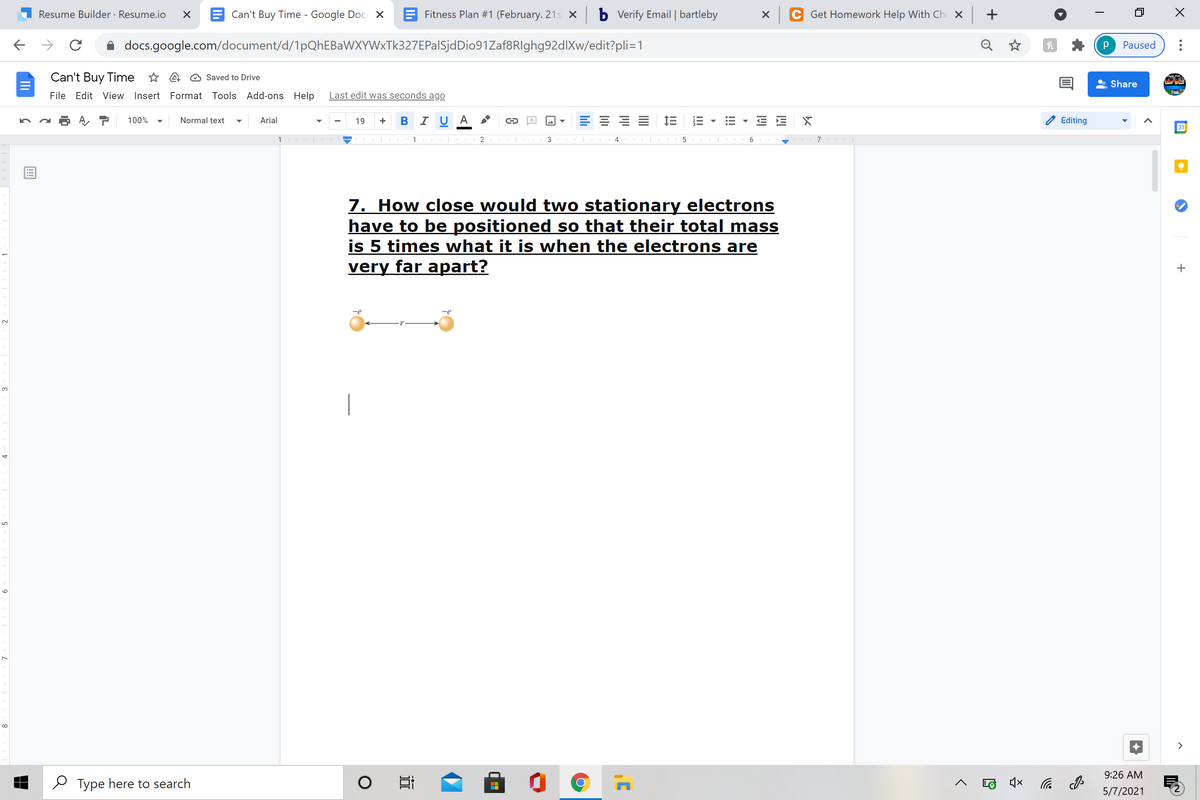 Resume Builder · Resume.io
E Can't Buy Time - Google Docs X
E Fitness Plan #1 (February. 21s X
b Vverify Email | bartleby
Get Homework Help With Ch X
+
docs.google.com/document/d/1pQhEBaWXYWxTk327EPalSjdDio91Zaf8RIghg92dlXw/edit?pli=1
Q
Paused
Can't Buy Time * A @ Saved to Drive
Share
File Edit View Insert Format Tools Add-ons Help
Last edit was seconds ago
+ BI U A
三 = 三
100%
Normal text
Arial
19
Editing
31
1 |
3
7. How close would two stationary electrons
have to be positioned so that their total mass
is 5 times what it is when the electrons are
very far apart?
3.
|
>
9:26 AM
O Type here to search
后
5/7/2021
!!!
近
9

