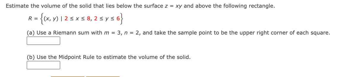 Estimate the volume of the solid that lies below the surface z = xy and above the following rectangle.
- {«, » 1 2 5xs 8, 2 s y s
(x, y) | 2 < x < 8, 2 < y s 6
(a) Use a Riemann sum with m = 3, n =
2, and take the sample point to be the upper right corner of each square.
(b) Use the Midpoint Rule to estimate the volume of the solid.
