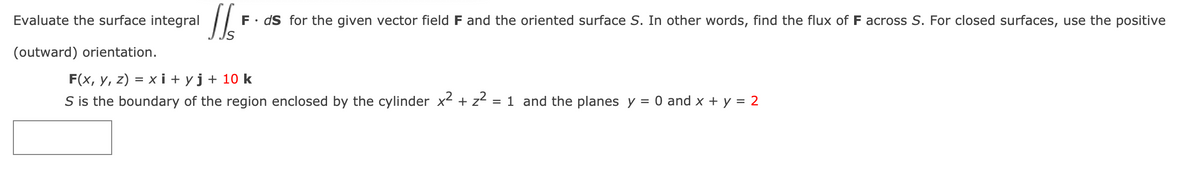 Evaluate the surface integral
F• dS for the given vector field F and the oriented surface S. In other words, find the flux of F across S. For closed surfaces, use the positive
(outward) orientation.
F(x, y, z) = x i + yj+ 10 k
S is the boundary of the region enclosed by the cylinder x- + z2
= 1 and the planes y = 0 and x + y = 2
