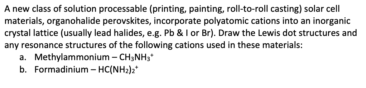 A new class of solution processable (printing, painting, roll-to-roll casting) solar cell
materials, organohalide perovskites, incorporate polyatomic cations into an inorganic
crystal lattice (usually lead halides, e.g. Pb & I or Br). Draw the Lewis dot structures and
any resonance structures of the following cations used in these materials:
a. Methylammonium – CH3NH3*
b. Formadinium – HC(NH2)2*
