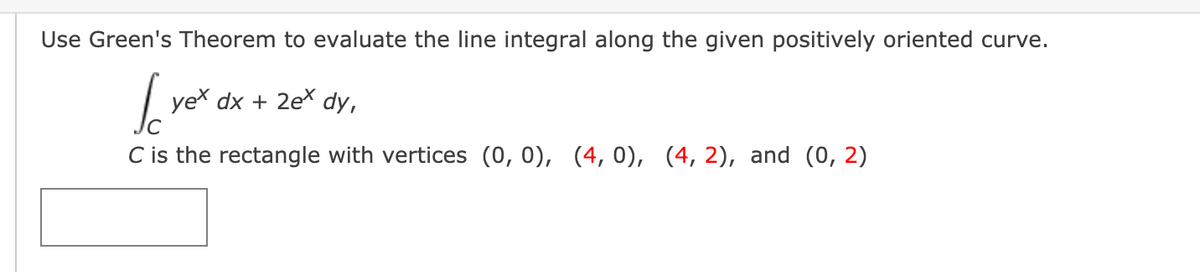 Use Green's Theorem to evaluate the line integral along the given positively oriented curve.
| yex dx + 2ex
dy,
C is the rectangle with vertices (0, 0), (4, 0), (4, 2), and (0, 2)
