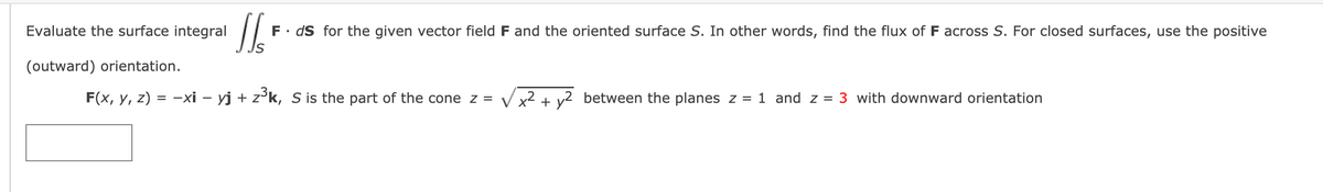 Evaluate the surface integral
F• dS for the given vector field F and the oriented surface S. In other words, find the flux of F across S. For closed surfaces, use the positive
(outward) orientation.
F(x, y, z) = -xi – yj + z³k, S is the part of the cone z = Vx2 + v2 between the planes z = 1 and z = 3 with downward orientation
