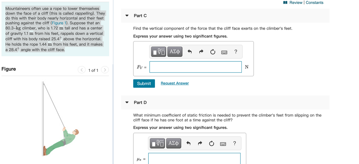 II Review | Constants
Mountaineers often use a rope to lower themselves
down the face of a cliff (this is called rappelling). They
do this with their body nearly horizontal and their feet
pushing against the cliff (Figure 1). Suppose that an
80.3-kg climber, who is 1.72 m tall and has a center
of gravity 1.1 m from his feet, rappels down a vertical
cliff with his body raised 25.4° above the horizontal.
Part C
Find the vertical component of the force that the cliff face exerts on the climber's feet.
Express your answer using two significant fıgures.
He holds the rope 1.44 m from his feet, and it makes
a 28.4° angle with the cliff face.
Figure
Fy :
N
1 of 1
Submit
Request Answer
Part D
What minimum coefficient of static friction is needed to prevent the climber's feet from slipping on the
cliff face if he has one foot at a time against the cliff?
Express your answer using two significant figures.
Π ΑΣφ
?
µs =
