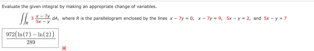 Evaluate the given integral by making an appropriate change of variables.
3 X- 7y dA, where R is the parallelogram enclosed by the lines x - 7y = 0, x – 7y = 9, 5x – y = 2, and 5x – y = 7
5x - y
972(In(7) – In(2))
289
