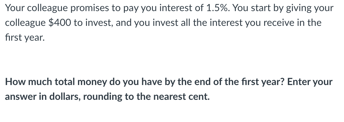 Your colleague promises to pay you interest of 1.5%. You start by giving your
colleague $400 to invest, and you invest all the interest you receive in the
fırst year.
How much total money do you have by the end of the first year? Enter your
answer in dollars, rounding to the nearest cent.
