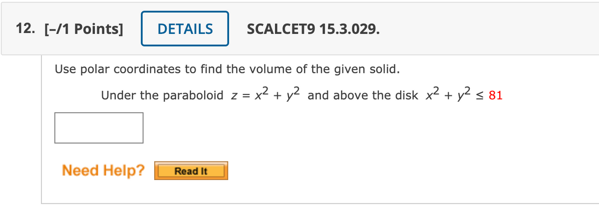 12. [-/1 Points]
DETAILS
SCALCET9 15.3.029.
Use polar coordinates to find the volume of the given solid.
Under the paraboloid z = x² + y2 and above the disk x2 + y2 < 81
%3D
Need Help?
Read It
