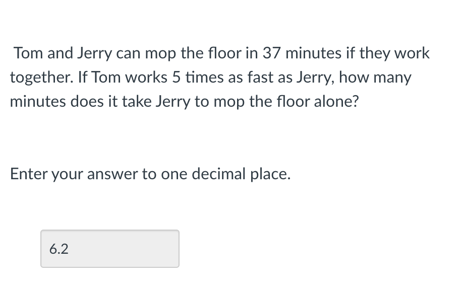 Tom and Jerry can mop the floor in 37 minutes if they work
together. If Tom works 5 times as fast as Jerry, how many
minutes does it take Jerry to mop the floor alone?
Enter your answer to one decimal place.
6.2
