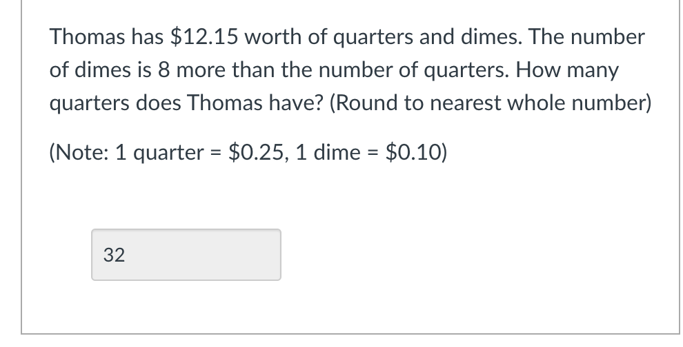 Thomas has $12.15 worth of quarters and dimes. The number
of dimes is 8 more than the number of quarters. How many
quarters does Thomas have? (Round to nearest whole number)
(Note: 1 quarter = $0.25, 1 dime = $0.10)
%3D
32
