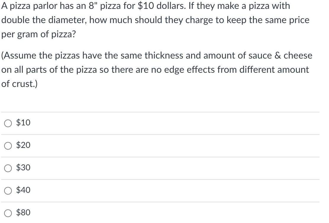 A pizza parlor has an 8" pizza for $10 dollars. If they make a pizza with
double the diameter, how much should they charge to keep the same price
per gram of pizza?
(Assume the pizzas have the same thickness and amount of sauce & cheese
on all parts of the pizza so there are no edge effects from different amount
of crust.)
$10
$20
$30
$40
$80
