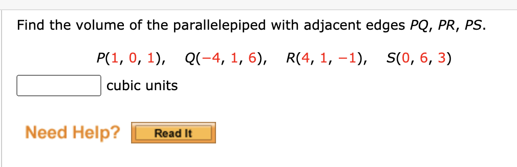Find the volume of the parallelepiped with adjacent edges PQ, PR, PS.
P(1, 0, 1), Q(-4, 1, 6), R(4, 1, –1),
S(0, 6, 3)
cubic units
Need Help?
Read It
