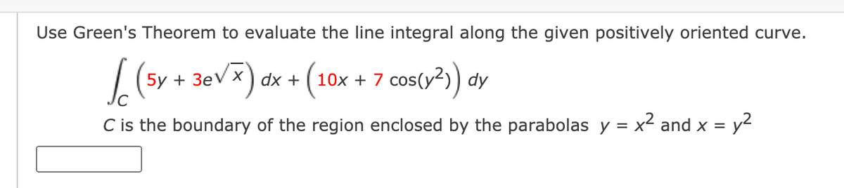 Use Green's Theorem to evaluate the line integral along the given positively oriented curve.
+ 3evx) dx + (10x + 7 cos(y?) dy
C is the boundary of the region enclosed by the parabolas y = x² and x =
y2
