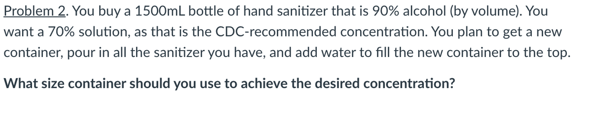 Problem 2. You buy a 1500mL bottle of hand sanitizer that is 90% alcohol (by volume). You
want a 70% solution, as that is the CDC-recommended concentration. You plan to get a new
container, pour in all the sanitizer you have, and add water to fill the new container to the top.
What size container should you use to achieve the desired concentration?
