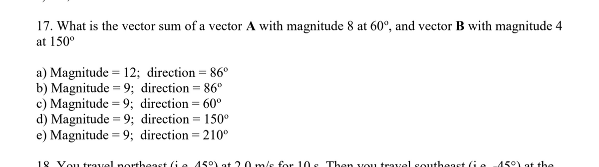 17. What is the vector sum of a vector A with magnitude 8 at 60°, and vector B with magnitude 4
at 150°
a) Magnitude = 12; direction = 86°
b) Magnitude = 9; direction = 86°
c) Magnitude = 9; direction = 60°
d) Magnitude = 9; direction = 150°
e) Magnitude = 9; direction = 210°
18 Vou travel northeast Ge 45°) at 2.0 m/s for 10 s Then vou travel southeast (ie
45°) at the
