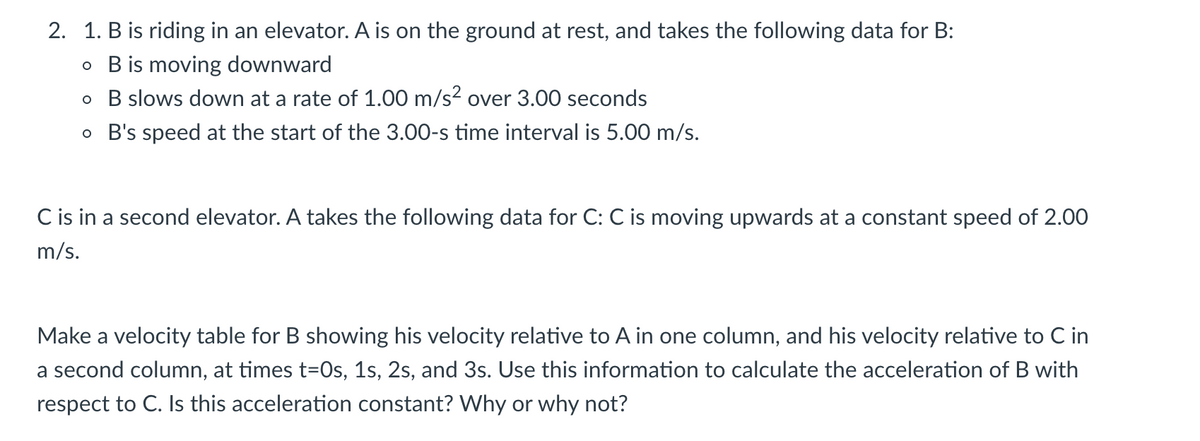 2. 1. B is riding in an elevator. A is on the ground at rest, and takes the following data for B:
o B is moving downward
o B slows down at a rate of 1.00 m/s2 over 3.00 seconds
o B's speed at the start of the 3.00-s time interval is 5.00 m/s.
C is in a second elevator. A takes the following data for C: C is moving upwards at a constant speed of 2.00
m/s.
Make a velocity table for B showing his velocity relative to A in one column, and his velocity relative to C in
a second column, at times t=0s, 1s, 2s, and 3s. Use this information to calculate the acceleration of B with
respect to C. Is this acceleration constant? Why or why not?
