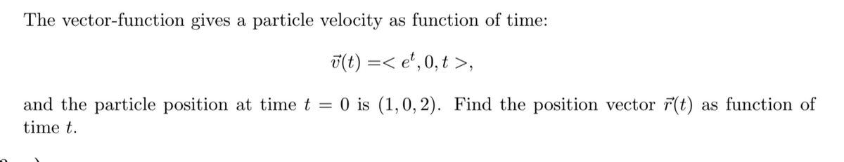 The vector-function gives a particle velocity as function of time:
T(t) =< e*, 0, t >,
and the particle position at time t = 0 is (1,0, 2). Find the position vector 7(t) as function of
time t.
