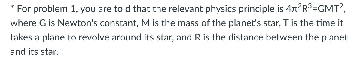 For problem 1, you are told that the relevant physics principle is 47²R³=GMT²,
*
where G is Newton's constant, M is the mass of the planet's star, T is the time it
takes a plane to revolve around its star, and R is the distance between the planet
and its star.
