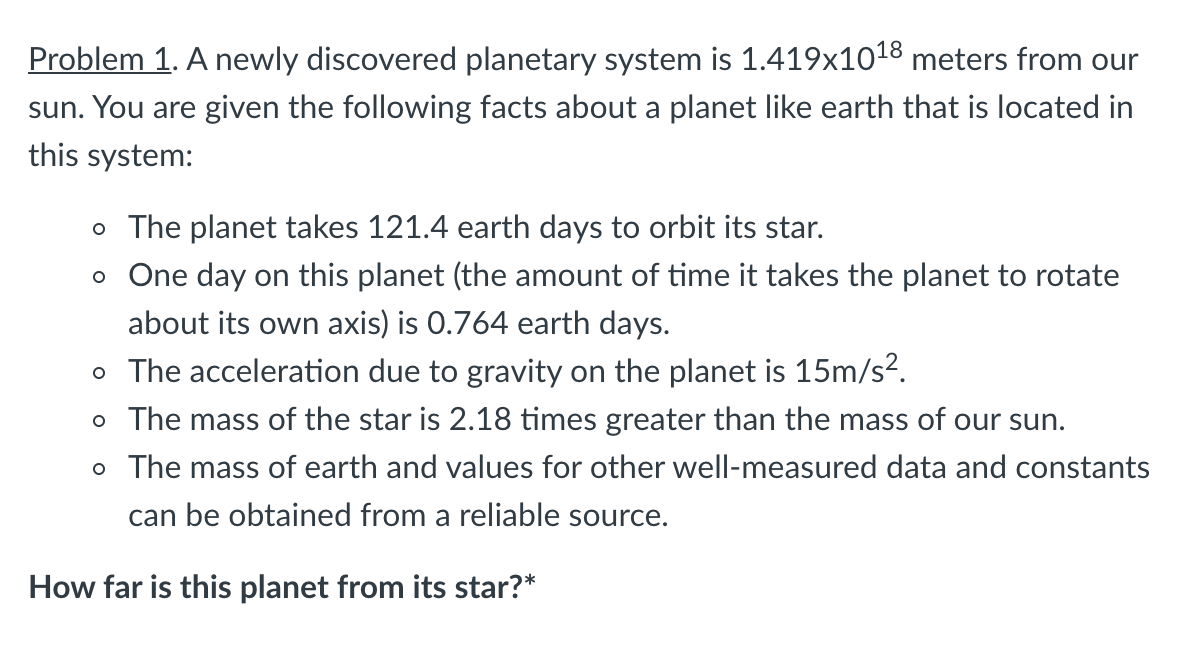 Problem 1. A newly discovered planetary system is 1.419x1018 meters from our
sun. You are given the following facts about a planet like earth that is located in
this system:
o The planet takes 121.4 earth days to orbit its star.
o One day on this planet (the amount of time it takes the planet to rotate
about its own axis) is 0.764 earth days.
o The acceleration due to gravity on the planet is 15m/s?.
o The mass of the star is 2.18 times greater than the mass of our sun.
o The mass of earth and values for other well-measured data and constants
can be obtained from a reliable source.
How far is this planet from its star?*
