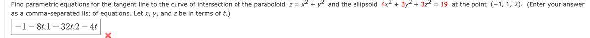 Find parametric equations for the tangent line to the curve of intersection of the paraboloid z = x² + y2 and the ellipsoid 4x2 + 3y2 + 3z2
= 19 at the point (-1, 1, 2). (Enter your answer
as a comma-separated list of equations. Let x, y, and z be in terms of t.)
-1- 8t,1 – 32t,2 – 4t
