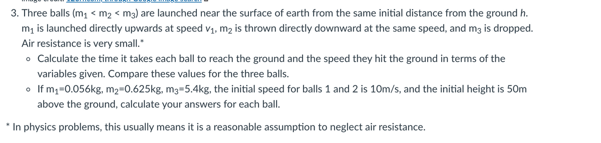 3. Three balls (m1 < m2 < m3) are launched near the surface of earth from the same initial distance from the ground h.
m1 is launched directly upwards at speed v1, m2 is thrown directly downward at the same speed, and m3 is dropped.
Air resistance is very small.*
o Calculate the time it takes each ball to reach the ground and the speed they hit the ground in terms of the
variables given. Compare these values for the three balls.
o If m1=0.056kg, m2=0.625kg, m3=5.4kg, the initial speed for balls 1 and 2 is 10m/s, and the initial height is 50m
above the ground, calculate your answers for each ball.
In physics problems, this usually means it is a reasonable assumption to neglect air resistance.
